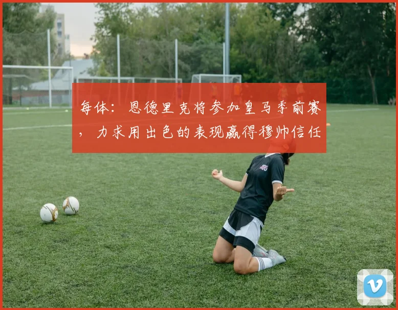 每体：恩德里克将参加皇马季前赛，力求用出色的表现赢得穆帅信任