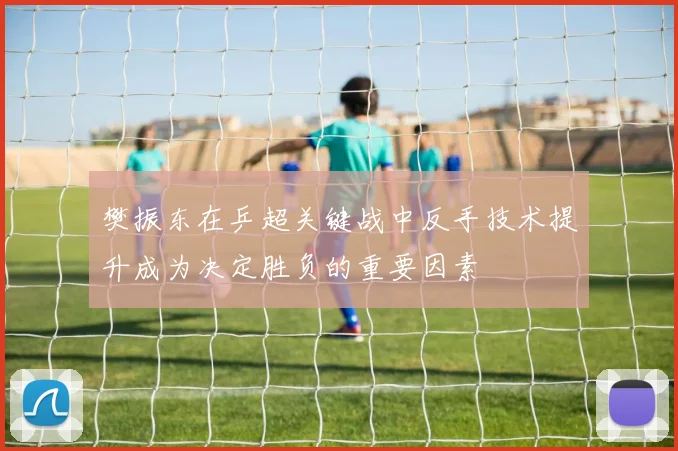 樊振东在乒超关键战中反手技术提升成为决定胜负的重要因素